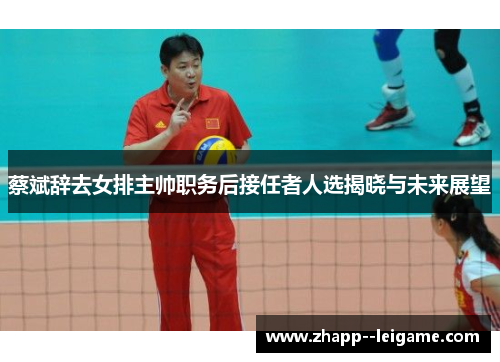 蔡斌辞去女排主帅职务后接任者人选揭晓与未来展望