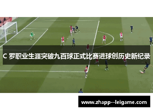C 罗职业生涯突破九百球正式比赛进球创历史新纪录