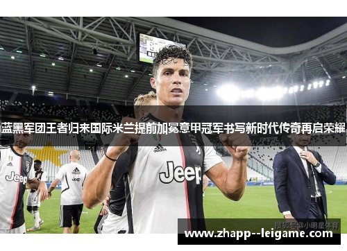 蓝黑军团王者归来国际米兰提前加冕意甲冠军书写新时代传奇再启荣耀
